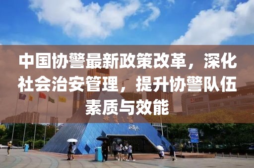 中國協(xié)警最新政策改革，深化社會治安管理，提升協(xié)警隊伍素質(zhì)與效能