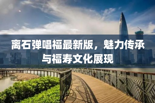離石彈唱福最新版，魅力傳承與福壽文化展現(xiàn)