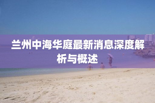 蘭州中海華庭最新消息深度解析與概述
