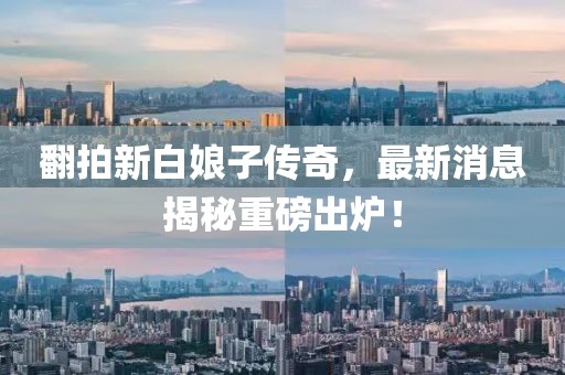 翻拍新白娘子傳奇，最新消息揭秘重磅出爐！