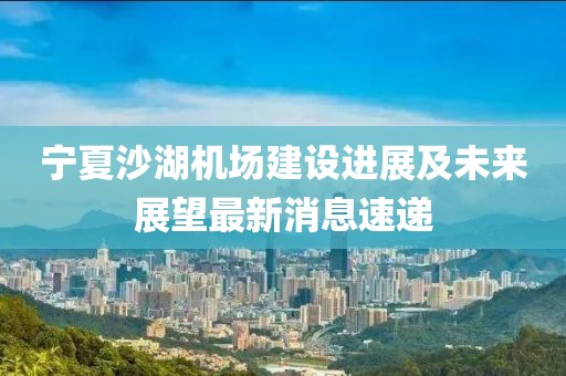 寧夏沙湖機場建設(shè)進展及未來展望最新消息速遞