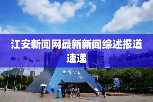 江安新聞網(wǎng)最新新聞綜述報(bào)道速遞