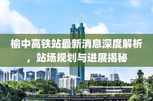 榆中高鐵站最新消息深度解析，站場規(guī)劃與進(jìn)展揭秘
