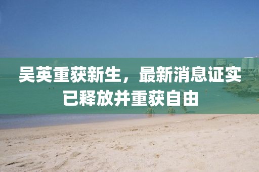 吳英重獲新生，最新消息證實(shí)已釋放并重獲自由