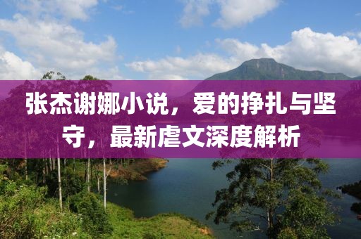 張杰謝娜小說(shuō)，愛(ài)的掙扎與堅(jiān)守，最新虐文深度解析